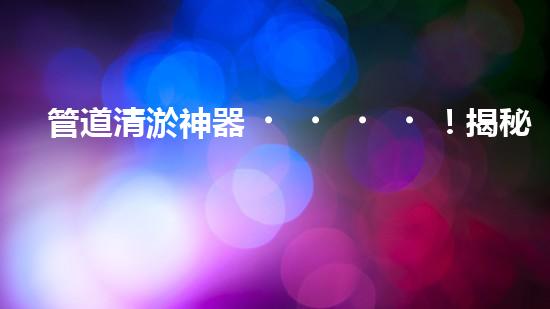 管道清淤神器！揭秘淮南施工設(shè)備，你知道嗎？